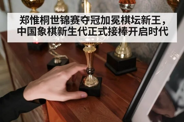 郑惟桐世锦赛夺冠加冕棋坛新王，中国象棋新生代正式接棒开启时代