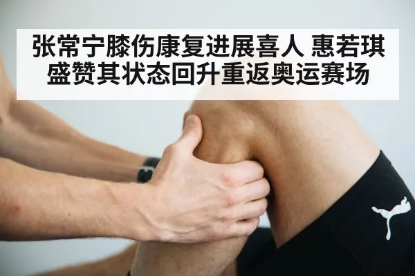 张常宁膝伤康复进展喜人 惠若琪盛赞其状态回升重返奥运赛场